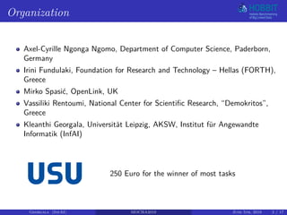 Organization
Axel-Cyrille Ngonga Ngomo, Department of Computer Science, Paderborn,
Germany
Irini Fundulaki, Foundation for Research and Technology – Hellas (FORTH),
Greece
Mirko Spasić, OpenLink, UK
Vassiliki Rentoumi, National Center for Scientific Research, “Demokritos”,
Greece
Kleanthi Georgala, Universität Leipzig, AKSW, Institut für Angewandte
Informatik (InfAI)
250 Euro for the winner of most tasks
Georgala (InfAI) MOCHA2018 June 5th, 2018 2 / 17