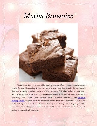 Make brownies extra special by adding some coffee to the mix and creating
mocha-flavored brownies. A luscious way to start the day, mocha brownies will
give you a happy buzz for the rest of the morning. This also makes an awesome
potluck for an office party. Rich in chocolate, cakey with just the right amount of
moisture, and filled with crunch from chopped walnuts, this gourmet
cooking recipe adapted from The General Foods Kitchens Cookbook, is a sure hit
and will be gone in no time. If you’re feeling a bit fancy and indulgent, top the
brownies with whipped cream and dust with some cinnamon and enjoy with
coffee or tea with a loved one.
 