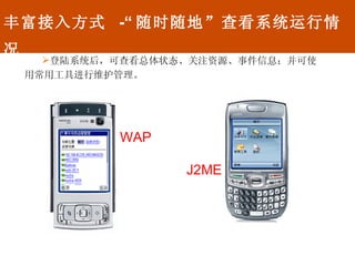 丰富接入方式  -“ 随时随地”查看系统运行情况 登陆系统后，可查看总体状态、关注资源、事件信息；并可使用常用工具进行维护管理。 WAP J2ME 