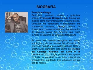 BIOGRAFÍA
Francisco Ortega
Periodista, profesor, escritor y guionista
chileno, Francisco Ortega ha sido director de
medios como Muy Interesante y Rolling Stone.
Consultor de contenidos y colaborador de
numerosas revistas, Ortega ejerce la
docencia en dos universidades y ha sido autor
de guiones como Se Arrienda (en cine)
o Adiós al Séptimo de Línea (en televisión).
Es autor de cuentos recogidos en varias
antologías y de las novelas 60 kilómetros, El
horror de Berkoff y las novelas gráficas 1899 y
Mocha Dick, ganadora esta última del Premio
del Consejo Nacional del Libro y la
Lectura en 2013. Logia, publicada en agosto
de 2014, se convirtió en un éxito editorial sin
precedentes, agotando tres ediciones en un
par de meses.
 