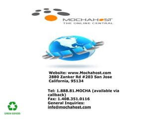 Website: www.Mochahost.com
2880 Zanker Rd #203 San Jose
California, 95134

Tel: 1.888.81.MOCHA (available via
callback)
Fax: 1.408.351.0116
General Inquiries:
info@mochahost.com
 