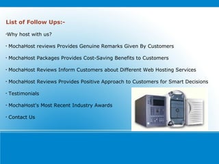 List of Follow Ups:- Why host with us? MochaHost reviews Provides Genuine Remarks Given By Customers MochaHost Packages Provides Cost-Saving Benefits to Customers MochaHost Reviews Inform Customers about Different Web Hosting Services MochaHost Reviews Provides Positive Approach to Customers for Smart Decisions Testimonials MochaHost's Most Recent Industry Awards Contact Us 