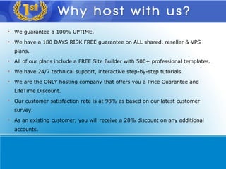 We guarantee a 100% UPTIME. We have a 180 DAYS RISK FREE guarantee on ALL shared, reseller & VPS plans. All of our plans include a FREE Site Builder with 500+ professional templates. We have 24/7 technical support, interactive step-by-step tutorials. We are the ONLY hosting company that offers you a Price Guarantee and LifeTime Discount.  Our customer satisfaction rate is at 98% as based on our latest customer survey. As an existing customer, you will receive a 20% discount on any additional accounts. 
