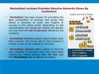 MochaHost  has been known for providing the best combination of services and prices that allows a company to scale new heights of success in the online world. Depending on the requirements, the clients can choose the specific services from the  set of services  offered by the company. MochaHost reviews  explain those hidden facts that a person will not be able to find properly if he/she is new to the company’s services. MochaHost reviews  allow visitors to find the best standard of services what they have been looking for. These reviews offer the best side that  MochaHost  has to offer to its clients.  MochaHost reviews Provides Genuine Remarks Given By Customers 