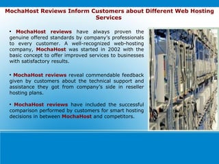 MochaHost Reviews Inform Customers about Different Web Hosting Services   MochaHost reviews   have always proven the genuine offered standards by company’s professionals to every customer. A well-recognized web-hosting company,  MochaHost  was started in 2002 with the basic concept to offer improved services to businesses with satisfactory results. MochaHost reviews  reveal commendable feedback given by customers about the technical support and assistance they got from company’s side in reseller hosting plans. MochaHost reviews  have included the successful comparison performed by customers for smart hosting decisions in between   MochaHost  and competitors. 