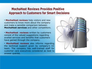 MochaHost reviews   help visitors and new customers to know more about the company and make a sensible comparison between  MochaHost services  and other competitors. MochaHost  reviews   written by customers consist of the valued suggestions regarding availed services and benefits that customers have gained through the company. MochaHost reviews  also informs regarding the technical support given by company’s CC team. The company has well-trained staff for customer care executives considered as best to answer queries. 