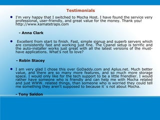 Testimonials I'm very happy that I switched to Mocha Host. I have found the service very professional, user-friendly, and great value for the money. Thank you! http://www.kamatetraps.com  - Anna Clark  Excellent from start to finish. Fast, simple signup and superb servers which are consistently fast and working just fine. The Cpanel setup is terrific and the auto-installer works just great with all the latest versions of the must-have applications. What's not to love?  - Robin Stacey  I am very glad I chose this over GoDaddy.com and Aplus.net. Much better value, and there are so many more features, and so much more storage space. I would only like for the tech support to be a little friendlier. I would rather have someone who is friendly and can help me with Mocha related and just WWW. related things, than someone who is worried they could tell me something they aren't supposed to because it`s not about Mocha.  - Tony Saldon 