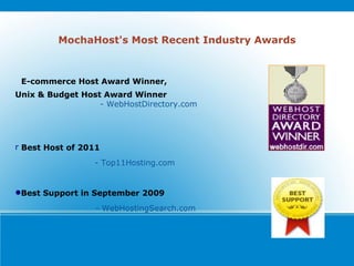 MochaHost's Most Recent Industry Awards E-commerce Host Award Winner, Unix & Budget Host Award Winner  - WebHostDirectory.com     Best Host of 2011  - Top11Hosting.com Best Support in September 2009 - WebHostingSearch.com 