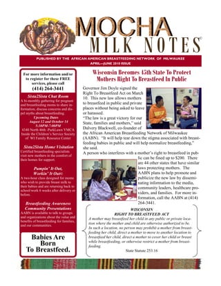 MILK NOTES
                                                                                                                  ©




           PUBLISHED BY THE AFRICAN AMERICAN BREASTFEEDING NETWORK OF MILWAUKEE
                                     APRIL—JUNE 2010 ISSUE


 For more information and/or                   Wisconsin Becomes 45th State To Protect
  to register for these FREE
      services, please call
                                                Mothers Right To Breastfeed In Public
        (414) 264-3441                    Governor Jim Doyle signed the
                                          Right To Breastfeed Act on March
     Sista2Sista Chat Room                10. This new law allows mothers
A bi-monthly gathering for pregnant
and breastfeeding moms to share in-       to breastfeed in public and private
formation, discuss concerns and dis-      places without being asked to leave
pel myths about breastfeeding.            or harassed.
          Upcoming Dates                  “The law is a great victory for our
      August 12 and October 14            State, families and mothers,” said
           5:30PM-7:00PM
  4340 North 46th -ParkLawn YMCA          Dalvery Blackwell, co-founder of
 Inside the Children’s Service Society    the African American Breastfeeding Network of Milwaukee
    of WI Family Resource Center          (AABN). “It will help tear down the stigma associated with breast-
                                          feeding babies in public and will help normalize breastfeeding,”
  Sista2Sista Home Visitation             she said.
Certified breastfeeding specialists       A person who interferes with a mother’s right to breastfeed in pub-
visit new mothers in the comfort of
their homes for support.                                                   lic can be fined up to $200. There
                                                                           are 44 other states that have similar
         Pumpin’ It Out,                                                   laws protecting mothers. The
         Workin’ It Out©                                                   AABN plans to help promote and
A two-hour class designed for moms                                         publicize the new law by dissemi-
who wish to provide breast milk to                                         nating information to the media,
their babies and are returning back to                                     community leaders, healthcare pro-
school/work 6 weeks after delivery or
before.                                                                    viders, and families. For more in-
                                                                           formation, call the AABN at (414)
   Breastfeeding Awareness                                                 264-3441.
   Community Presentations                                               WISCONSIN
AABN is available to talk to groups                           RIGHT TO BREASTFEED ACT
and organizations about the value and        A mother may breastfeed her child in any public or private loca-
benefits of breastfeeding for families,
and our communities.
                                             tion where the mother and child are otherwise authorized to be.
                                             In such a location, no person may prohibit a mother from breast-
                                             feeding her child, direct a mother to move to another location to
    Babies Are                               breastfeed her child, direct a mother to cover her child or breast
                                             while breastfeeding, or otherwise restrict a mother from breast-
       Born                                  feeding.
   To Breastfeed.                                                    State Statute 253.16
 