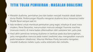 TITIK TOLAK PEMIKIRAN : MASALAH DUALISME
• Masalah dualisme, pemisahan jiwa dan badan menjadi masalah abadi dalam
dunia filsafat. Perbincangan filosofis mengenai dualisme terus mewarnai tradisi
filsafat Barat sampai saat ini.
• Ada tendensi untuk membuat pemisahan yang tegas, misalnya di awal masa
modern, Rene Descartes, merumuskan manusia sebagai l’homme machine
(manusia mesin), di mana badan dikemudikan oleh substansi lain, yaitu jiwa.
• Hasil akhir pemikiran tentang dualisme ini berkisar pada dua kemungkinan,
yaitu mengasalkan manusia pada materi (realisme) atau mengasalkan manusia
pada kesadaran (idealisme). Maurice Merleau-Ponty berusaha mengatasi
masalah dualisme melalui suatu usaha sistematis dan metodis.
 