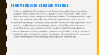 FENOMENOLOGI SEBAGAI METODE
• Ponty berangkat dari intensionalitas Husserl yang menunjukkan hubungan antara
kesadaran dengan objek. Pada Ponty ia berupaya untuk melukiskan kaitan subjek
dengan dunianya, subjek dengan dunia bersifat prarefleksif, artinya mendahului segala
refleksi dan kesadaran, yang akan sangat berhubungan dengan taraf eksistensi.
• Fenomenologi merupakan metode yang berusaha melukiskan apa yang tampak secara
langsung bagi kesadaran, yaitu fenomen. Menurut Husserl kesadaran itu mampu
menangkap dunia secara langsung karena kesadaran selalu terarah pada dunia.
• Menurut Merleau-Ponty intensionalitas dipahami sebagai relasi ontologis pada taraf
eksistensial, yaitu menyangkut totalitas cara berada manusia di dunianya, sementara
Husserl menempatkan intensionalitas pada pengenalan epistemologis.
 