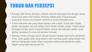 TUBUH DAN PERSEPSI
• Presepsi oleh Ponty diartikan meliputi seluruh hubungan kita dengan dunia,
khususnya pada taraf indrawi. Presepsi adalah jalan masuk kepada
kebenaran, karena itu presepsi memiliki prioritas terhadap rasio.
• Tubuh bukanlah alat yang dapat dipakai oleh subjek. Tubuh dan subjek
bukan merupakan dua hal, tetapi tubuh sendiri adalah subjek. Tubuh dalam
berbagai konteks akan memperlihatkan makna, dan persepsi adalah tarap
paling mendasar di mana hal tersebut tampak.
• Merleau-Ponty menggunakan sebuah ilustrasi tangan-kaki hantu (phantom
limb), suatu gejala aneh yang dialami oleh seorang pasien yang tangan dan
kakinya diamputasi tetapi tetap merasakan adanya penginderaan pada
bagain yang telah diamputasi itu.
 