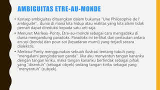 AMBIGUITAS ETRE-AU-MONDE
• Konsep ambiguitas dituangkan dalam bukunya “Une Philosophie de l’
ambiguite”, dunia di mana kita hidup atau realitas yang kita alami tidak
pernah dapat direduksi kepada satu arti saja.
• Menurut Merleau-Ponty, Etre-au-monde sebagai cara mengadaku di
dunia mengandung paradoks. Paradoks ini terlihat dari pertautan antara
en-soi (benda) dan pour-soi (kesadaran murni) yang terjadi secara
dialekstis.
• Merleau-Ponty menggunakan sebuah ilustrasi tentang tubuh yang
“mengalami penginderaan ganda”. Jika aku menyentuh tangan kananku
dengan tangan kiriku, maka tangan kananku bertindak sebagai pihak
yang “disentuh” (sebagai obyek) sedang tangan kiriku sebagai yang
“menyentuh” (subyek).
 