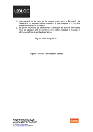 1. L’Ajuntament ha de negociar de manera urgent amb la Diputació i la
        Generalitat un augment de les subvencions que assegure la continuïtat
        d’este emblemàtic club valencià.
     2. El govern municipal es compromet a plantejar de manera immediata
        línies de patrocini amb les empreses que estan ubicades al municipi o
        són beneficiàries de contractes d’obres.


                                          Sagunt, 28 de març de 2011




                                 Signat: Francesc Fernàndez i Carrasco




GRUP MUNICIPAL BLOC.
AJUNTAMENT DE SAGUNT
C/ Autonomia 2, 46500. Sagunt
grup.municipal.bloc@gmail.com 618305408
 