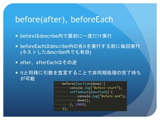 before(after), beforeEach 
beforeはdescribe内で最初に一度だけ実行 
beforeEachはdescribe内の各itを実行する前に毎回実行 (ネストしたdescribe内でも有効) 
after、afterEachはその逆 
itと同様に引数を宣言することで非同期処理の完了待ち が可能  