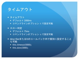 タイムアウト 
タイムアウト 
デフォルト2000ms 
コマンドラインオプション–tで設定可能 
スロー判定 
デフォルト75ms 
コマンドラインオプション–s で設定可能 
describeまたはitのコールバック内で個別に設定すること も可能 
this.timeout(5000); 
this.slow(3000);  