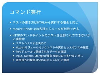 コマンド実行 
テストの書き方はHTMLから実行する場合と同じ 
requireでNode.jsの各種モジュールが利用できる 
HTTPのエンドポイントのテストを全部これでできないか と実験中 
テストシナリオを決めて 
Http(s)モジュールでリクエストの実行とレスポンスの確認 
Pgモジュールで更新されたデータを確認 
Input, Output, Storageが検証可能なので多分良い感じ 
画面操作の検証はSeleniumじゃないと無理  