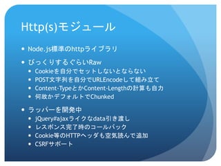 Http(s)モジュール 
Node.js標準のhttpライブラリ 
びっくりするぐらいRaw 
Cookieを自分でセットしないとならない 
POST文字列を自分でURLEncodeして組み立て 
Content-TypeとかContent-Lengthの計算も自力 
何故かデフォルトでChunked 
ラッパーを開発中 
jQuery#ajaxライクなdata引き渡し 
レスポンス完了時のコールバック 
Cookie等のHTTPヘッダも空気読んで追加 
CSRFサポート  