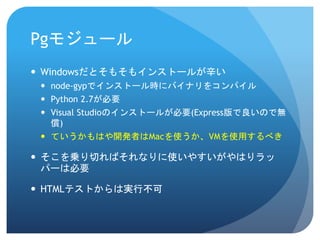 Pgモジュール 
Windowsだとそもそもインストールが辛い 
node-gypでインストール時にバイナリをコンパイル 
Python 2.7が必要 
Visual Studioのインストールが必要(Express版で良いので無 償) 
ていうかもはや開発者はMacを使うか、VMを使用するべき 
そこを乗り切ればそれなりに使いやすいがやはりラッ パーは必要 
HTMLテストからは実行不可  