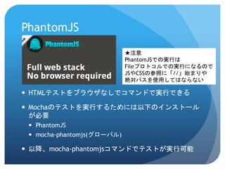PhantomJS 
HTMLテストをブラウザなしでコマンドで実行できる 
Mochaのテストを実行するためには以下のインストール が必要 
PhantomJS 
mocha-phantomjs(グローバル) 
以降、mocha-phantomjsコマンドでテストが実行可能 
★注意 
PhantomJSでの実行は 
Fileプロトコルでの実行になるので 
JSやCSSの参照に「//」始まりや 
絶対パスを使用してはならない  