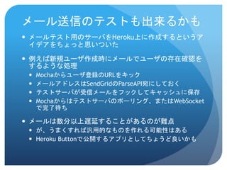 メール送信のテストも出来るかも 
メールテスト用のサーバをHeroku上に作成するというア イデアをちょっと思いついた 
例えば新規ユーザ作成時にメールでユーザの存在確認を するような処理 
Mochaからユーザ登録のURLをキック 
メールアドレスはSendGridのParseAPI宛にしておく 
テストサーバが受信メールをフックしてキャッシュに保存 
Mochaからはテストサーバのポーリング、またはWebSocket で完了待ち 
メールは数分以上遅延することがあるのが難点 
が、うまくすれば汎用的なものを作れる可能性はある 
HerokuButtonで公開するアプリとしてちょうど良いかも  