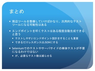 まとめ 
周辺ツールを整備していけばかなり、汎用的なテスト ツールになる可能性はある 
エンドポイントを叩くテストはある程度自動生成できる と思う 
テストしやすいエンドポイント設計をすることも重要 
できるだけレスポンスはJSONにする 
Seleniumでのテストやサーバサイドの単体テストが不要 になるわけではない 
が、必要なテスト数は減らせる 