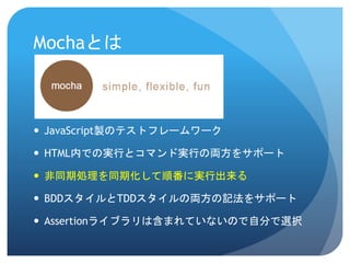 Mochaとは 
JavaScript製のテストフレームワーク 
HTML内での実行とコマンド実行の両方をサポート 
非同期処理を同期化して順番に実行出来る 
BDDスタイルとTDDスタイルの両方の記法をサポート 
Assertionライブラリは含まれていないので自分で選択  