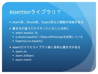 Assertionライブラリ？ 
Assert系、Should系、Expect系など複数の系統がある 
書き方が違うだけでやっていることは同じ 
assert.equal(a, 5); 
a.should.equal(5);//ObjectのPrototypeを拡張している 
Expect(a).to.equal(5); 
Assertだけでもライブラリ毎に多彩な書き方がある 
assert.ok 
assert.isObject 
assert.match  