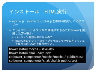インストール–HTML実行 
mocha.js、mocha.css、chai.jsを参照可能なところにコ ピー 
クライアントライブラリの取得はできるだけBowerを使 用した方が良い 
バージョン管理が楽になるので 
jQuery等のメジャーなライブラリはブラウザのキャッシュ を使うためにCDNを使うのもアリ 
bower install mocha --save-dev 
bower install chai --save-dev 
cpbower_components/mocha/mocha.* public/test 
cpbower_components/chai/chai.js public/test  