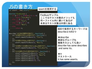 JSの書き方 
FizzBuzzサンプル 
ここではテスト対象のメソッドも 
同一ファイル内に書いてあるが 
本来はテスト対象は外部にある 
BDDで使用するキーワードは 
describeとitの2つ 
★describe 
単純なグループ化 
複数ネスとしても良い 
describe has some describes 
and some its. 
★it 
テストケース 
it has some asserts. 
assertを使用する  