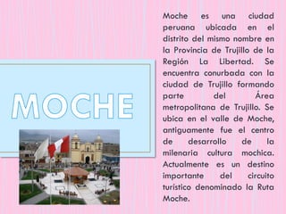 Moche es una ciudad
peruana ubicada en el
distrito del mismo nombre en
la Provincia de Trujillo de la
Región La Libertad. Se
encuentra conurbada con la
ciudad de Trujillo formando
parte del Área
metropolitana de Trujillo. Se
ubica en el valle de Moche,
antiguamente fue el centro
de desarrollo de la
milenaria cultura mochica.
Actualmente es un destino
importante del circuito
turístico denominado la Ruta
Moche.
 