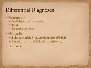 Neuropathy
 Cervical spinal cord compression

 EPM
 Neuroborelliosis

 Myopathy
 Polysaccharide Storage Myopathy (PSSM)
 Nutritional (Vit E/Selenium deficiency)

 Lameness

 