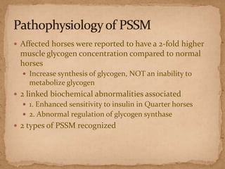  Affected horses were reported to have a 2-fold higher

muscle glycogen concentration compared to normal
horses
 Increase synthesis of glycogen, NOT an inability to

metabolize glycogen
 2 linked biochemical abnormalities associated
 1. Enhanced sensitivity to insulin in Quarter horses
 2. Abnormal regulation of glycogen synthase

 2 types of PSSM recognized

 