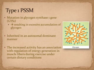  Mutation in glycogen synthase 1 gene

(GYS1)
  resulting in excessive accumulation of

glycogen
 Inherited in an autosomal dominant

manner
 The increased activity has an association

with regulation of energy generation in
muscle fibers during exercise under
certain dietary conditions

 