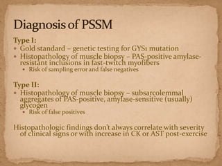 Type I:
 Gold standard – genetic testing for GYS1 mutation
 Histopathology of muscle biopsy – PAS-positive amylaseresistant inclusions in fast-twitch myofibers
 Risk of sampling error and false negatives

Type II:
 Histopathology of muscle biopsy – subsarcolemmal
aggregates of PAS-positive, amylase-sensitive (usually)
glycogen
 Risk of false positives

Histopathologic findings don’t always correlate with severity
of clinical signs or with increase in CK or AST post-exercise

 