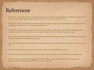 

McCue ME, Armien AG, Lucio M, et al. Comparative skel-etal muscle histopathologic and ultrastructural features in
two forms of polysaccharide storage myopathy in horses. Vet Pathol 2009;46:1281–1291.



McCue ME, Valberg SJ. Estimated prevalence of polysac-charide storage myopathy among overtly healthy Quarter
Horses in the United States. Am J Vet Res2007;231:746–750.



McCue ME, Anderson SM, Valberg SJ, et al. Estimated prevalence of the type 1 polysaccharide storage myopathy
mutation in selected North American and European breeds. Anim Genet 2010;41 (Suppl2):145–149.



McCue ME, Ribeiro WP, Valberg SJ. Prevalence of poly-saccharide storage myopathy in horses with neuromuscular
disorders. Equine Vet J Suppl2006;36:340 –344.



Valberg SJ. Muscle disorders: Polysaccharide storage myopathy, in Proceedings. Am Assoc Equine Pract 2006;52:373380.



Valberg SJ. Muscling in on the Cause of Tying-Up. AAEP Proceedings/Vol.58/2012; 106-113



Valentine BA. Equine polysaccharide storage myopathy: tutorial article. Equine vet Educ. 2003; 15 (5): 254-262.



Valentine BA, Van Saun RJ, and Thompson KN. Role of dietary carbohydrate and fat in horses with equine
polysaccharide storage myopathy. JAVMA 2001; 219(11): 1537-1544.

 