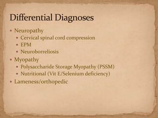  Neuropathy
 Cervical spinal cord compression
 EPM
 Neuroborreliosis

 Myopathy
 Polysaccharide Storage Myopathy (PSSM)
 Nutritional (Vit E/Selenium deficiency)

 Lameness/orthopedic

 