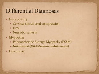  Neuropathy
 Cervical spinal cord compression
 EPM
 Neuroborreliosis

 Myopathy
 Polysaccharide Storage Myopathy (PSSM)
 Nutritional (Vit E/Selenium deficiency)

 Lameness

 