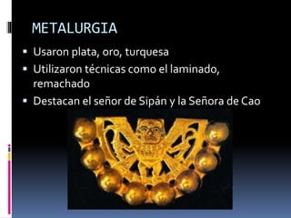METALURGIA
 Usaron plata, oro, turquesa
 Utilizaron técnicas como el laminado,
remachado
 Destacan el señor de Sipán y la Señora de Cao
 