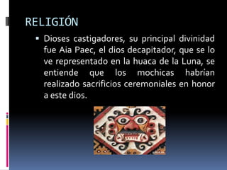 RELIGIÓN
 Dioses castigadores, su principal divinidad
fue Aia Paec, el dios decapitador, que se lo
ve representado en la huaca de la Luna, se
entiende que los mochicas habrían
realizado sacrificios ceremoniales en honor
a este dios.
 