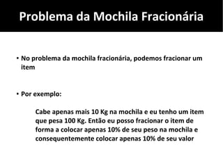 Problema da Mochila Fracionária
● No problema da mochila fracionária, podemos fracionar um
item
● Por exemplo:
Cabe apenas mais 10 Kg na mochila e eu tenho um item
que pesa 100 Kg. Então eu posso fracionar o item de
forma a colocar apenas 10% de seu peso na mochila e
consequentemente colocar apenas 10% de seu valor
 