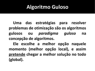 Algoritmo Guloso
Uma das estratégias para resolver
problemas de otimização são os algoritmos
gulosos ou paradigma guloso na
concepção de algoritmos.
Ele escolhe a melhor opção naquele
momento (melhor opção local), e assim
pretende chegar a melhor solução no todo
(global).
 
