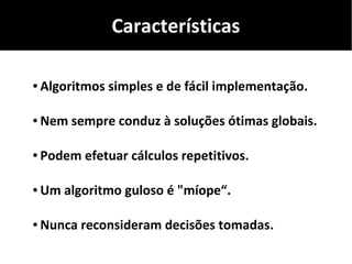 Características
● Algoritmos simples e de fácil implementação.
● Nem sempre conduz à soluções ótimas globais.
● Podem efetuar cálculos repetitivos.
● Um algoritmo guloso é "míope“.
● Nunca reconsideram decisões tomadas.
 