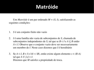 Matróide
Um Matróide é um par ordenado M = (S, I), satisfazendo as
seguintes condições:
1. S é um conjunto finito não vazio
2. I é uma família não vazia de subconjuntos de S, chamada de
subconjuntos independentes de S, tal que se B I∈ e A B⊆ então
A I∈ . Observe que o conjunto vazio deve ser necessariamente
um membro de I. Neste caso dizemos que I é hereditário
3. Se A I∈ , B I∈ e |A| < |B|, então existe algum elemento x (B-A)∈
tal que A U {x} I∈ .
Dizemos que M satisfez a propriedade de troca.
 