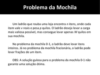 Problema da Mochila
Um ladrão que rouba uma loja encontra n itens, onde cada
item vale v reais e pesa p quilos. O ladrão deseja levar a carga
mais valiosa possível, mas consegue levar apenas W quilos em
sua mochila.
No problema da mochila 0-1, o ladrão deve levar itens
inteiros. Já no problema da mochila fracionária, o ladrão pode
levar frações de um item.
OBS: A solução gulosa para o problema da mochila 0-1 não
garante uma solução ótima.
 