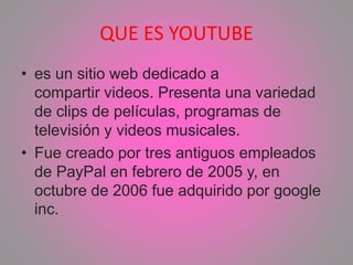 QUE ES YOUTUBE
• es un sitio web dedicado a
compartir videos. Presenta una variedad
de clips de películas, programas de
televisión y videos musicales.
• Fue creado por tres antiguos empleados
de PayPal en febrero de 2005 y, en
octubre de 2006 fue adquirido por google
inc.
 