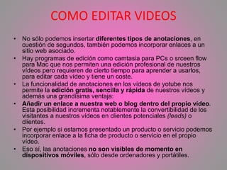 COMO EDITAR VIDEOS
• No sólo podemos insertar diferentes tipos de anotaciones, en
cuestión de segundos, también podemos incorporar enlaces a un
sitio web asociado.
• Hay programas de edición como camtasia para PCs o srceen flow
para Mac que nos permiten una edición profesional de nuestros
vídeos pero requieren de cierto tiempo para aprender a usarlos,
para editar cada vídeo y tiene un coste.
• La funcionalidad de anotaciones en los vídeos de yotube nos
permite la edición gratis, sencilla y rápida de nuestros vídeos y
además una grandísima ventaja:
• Añadir un enlace a nuestra web o blog dentro del propio vídeo.
Esta posibilidad incrementa notablemente la convertibilidad de los
visitantes a nuestros vídeos en clientes potenciales (leads) o
clientes.
• Por ejemplo si estamos presentado un producto o servicio podemos
incorporar enlace a la ficha de producto o servicio en el propio
vídeo.
• Eso sí, las anotaciones no son visibles de momento en
dispositivos móviles, sólo desde ordenadores y portátiles.
 