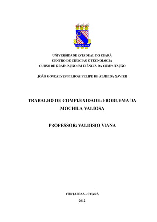 UNIVERSIDADE ESTADUAL DO CEARÁ
CENTRO DE CIÊNCIAS E TECNOLOGIA
CURSO DE GRADUAÇÃO EM CIÊNCIA DA COMPUTAÇÃO

JOÃO GONÇALVES FILHO & FELIPE DE ALMEIDA XAVIER

TRABALHO DE COMPLEXIDADE: PROBLEMA DA
MOCHILA VALIOSA

PROFESSOR: VALDISIO VIANA

FORTALEZA - CEARÁ
2012

 