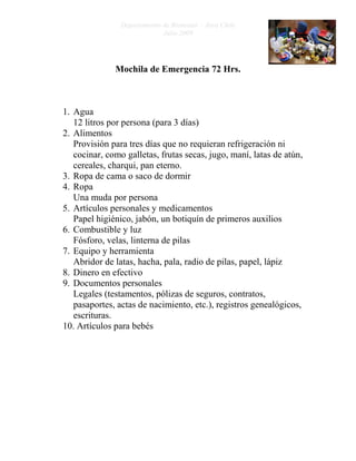 Departamento de Bienestar – Área Chile
                             Julio 2009




              Mochila de Emergencia 72 Hrs.



1. Agua
   12 litros por persona (para 3 días)
2. Alimentos
   Provisión para tres días que no requieran refrigeración ni
   cocinar, como galletas, frutas secas, jugo, maní, latas de atún,
   cereales, charqui, pan eterno.
3. Ropa de cama o saco de dormir
4. Ropa
   Una muda por persona
5. Artículos personales y medicamentos
   Papel higiénico, jabón, un botiquín de primeros auxilios
6. Combustible y luz
   Fósforo, velas, linterna de pilas
7. Equipo y herramienta
   Abridor de latas, hacha, pala, radio de pilas, papel, lápiz
8. Dinero en efectivo
9. Documentos personales
   Legales (testamentos, pólizas de seguros, contratos,
   pasaportes, actas de nacimiento, etc.), registros genealógicos,
   escrituras.
10. Artículos para bebés
 