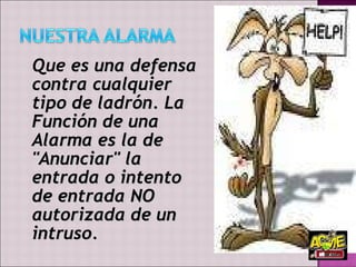 Que  es una defensa contra cualquier tipo de ladrón. La Función de una Alarma es la de "Anunciar" la entrada o intento de entrada NO autorizada de un intruso.  
